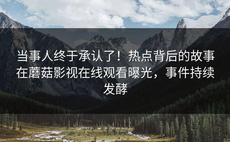 当事人终于承认了！热点背后的故事在蘑菇影视在线观看曝光，事件持续发酵