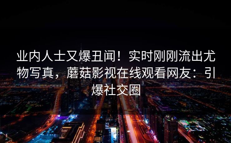业内人士又爆丑闻！实时刚刚流出尤物写真，蘑菇影视在线观看网友：引爆社交圈