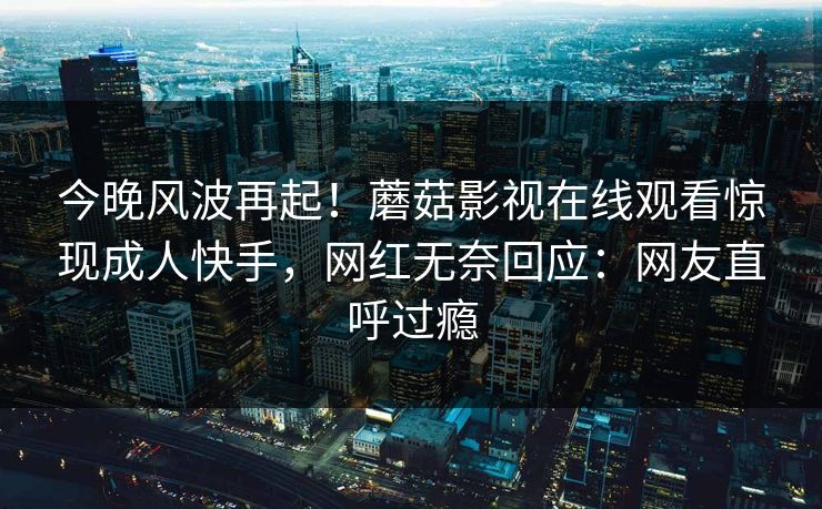 今晚风波再起！蘑菇影视在线观看惊现成人快手，网红无奈回应：网友直呼过瘾