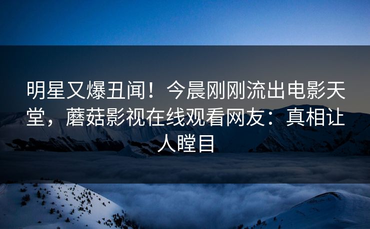 明星又爆丑闻！今晨刚刚流出电影天堂，蘑菇影视在线观看网友：真相让人瞠目