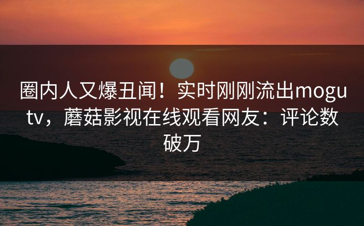 圈内人又爆丑闻！实时刚刚流出mogutv，蘑菇影视在线观看网友：评论数破万