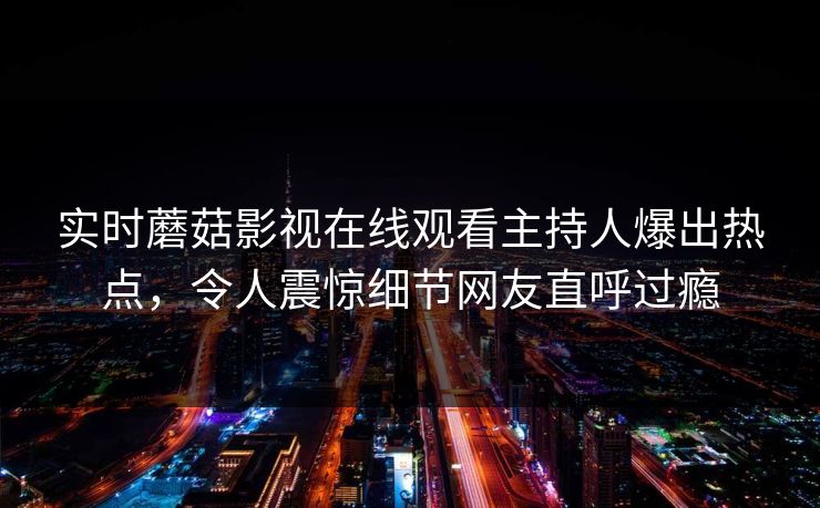 实时蘑菇影视在线观看主持人爆出热点，令人震惊细节网友直呼过瘾