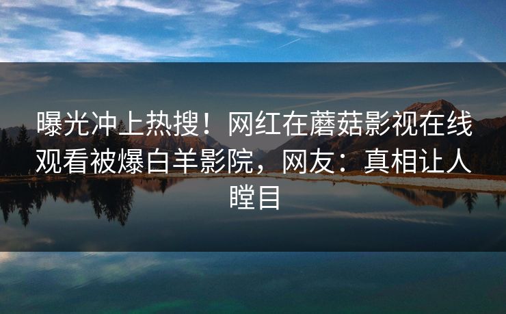 曝光冲上热搜！网红在蘑菇影视在线观看被爆白羊影院，网友：真相让人瞠目