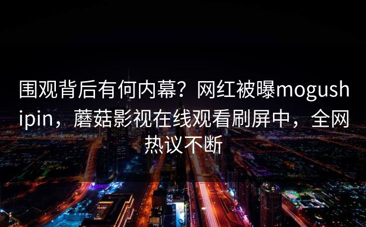 围观背后有何内幕？网红被曝mogushipin，蘑菇影视在线观看刷屏中，全网热议不断