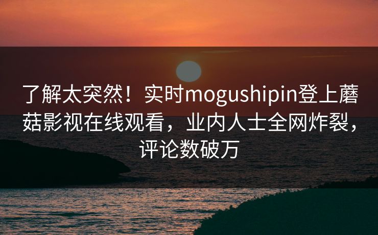 了解太突然！实时mogushipin登上蘑菇影视在线观看，业内人士全网炸裂，评论数破万