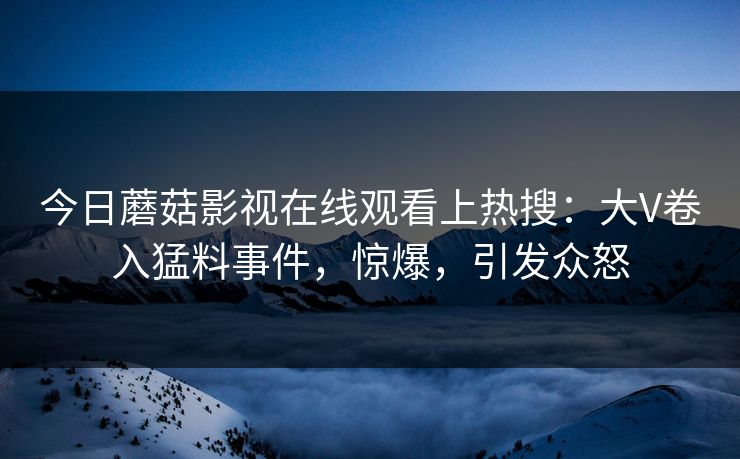 今日蘑菇影视在线观看上热搜：大V卷入猛料事件，惊爆，引发众怒