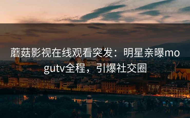 蘑菇影视在线观看突发：明星亲曝mogutv全程，引爆社交圈