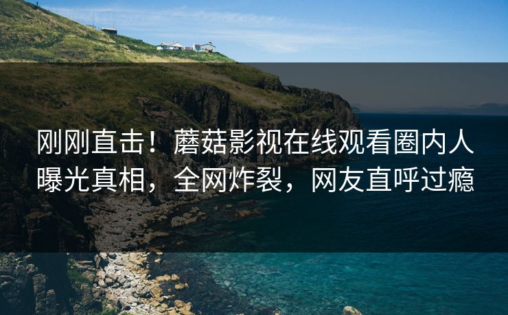 刚刚直击！蘑菇影视在线观看圈内人曝光真相，全网炸裂，网友直呼过瘾