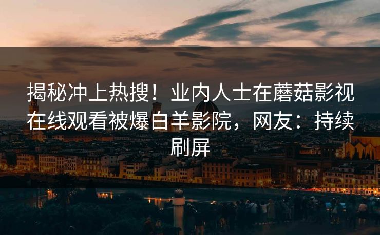 揭秘冲上热搜！业内人士在蘑菇影视在线观看被爆白羊影院，网友：持续刷屏