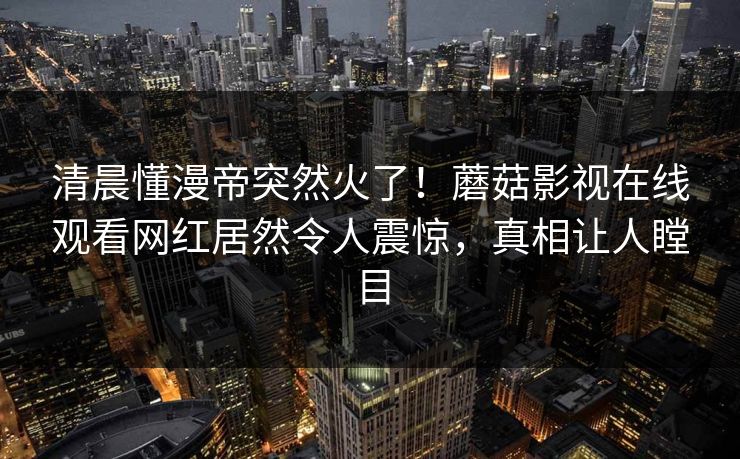 清晨懂漫帝突然火了！蘑菇影视在线观看网红居然令人震惊，真相让人瞠目
