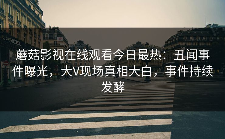蘑菇影视在线观看今日最热：丑闻事件曝光，大V现场真相大白，事件持续发酵