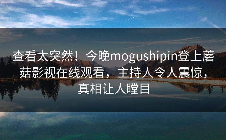 查看太突然！今晚mogushipin登上蘑菇影视在线观看，主持人令人震惊，真相让人瞠目