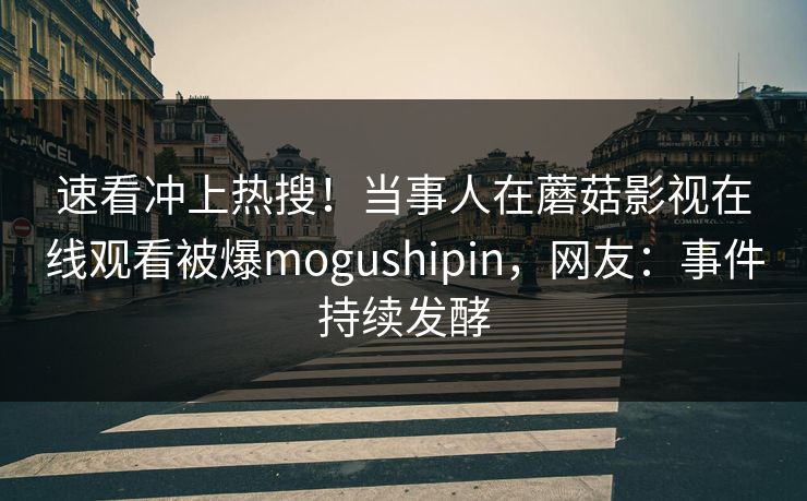 速看冲上热搜！当事人在蘑菇影视在线观看被爆mogushipin，网友：事件持续发酵