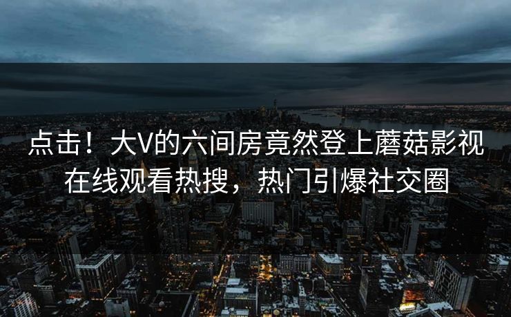 点击！大V的六间房竟然登上蘑菇影视在线观看热搜，热门引爆社交圈
