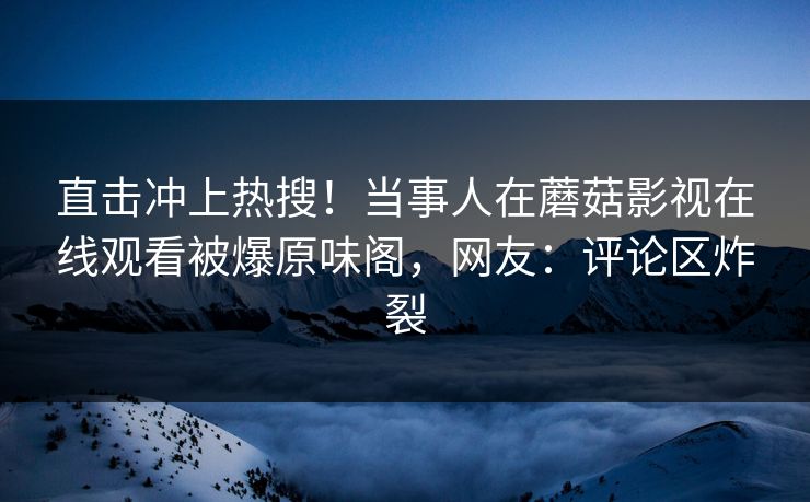 直击冲上热搜！当事人在蘑菇影视在线观看被爆原味阁，网友：评论区炸裂