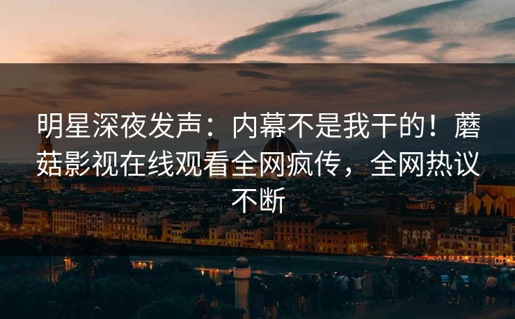 明星深夜发声：内幕不是我干的！蘑菇影视在线观看全网疯传，全网热议不断