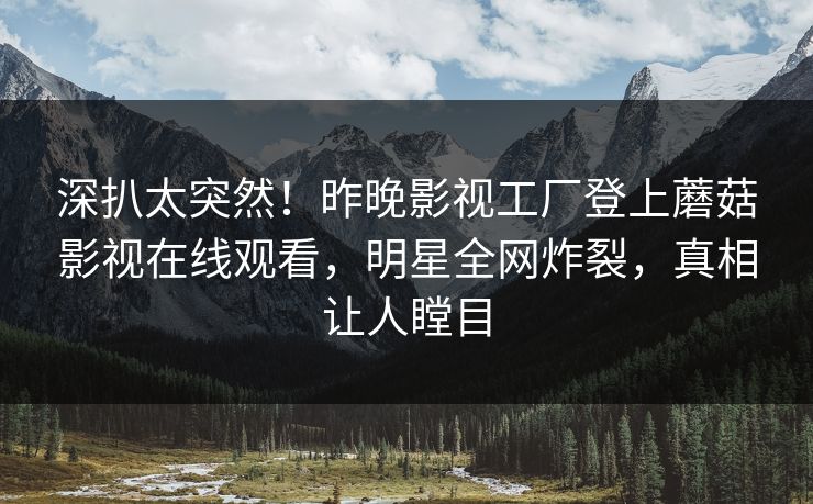 深扒太突然！昨晚影视工厂登上蘑菇影视在线观看，明星全网炸裂，真相让人瞠目