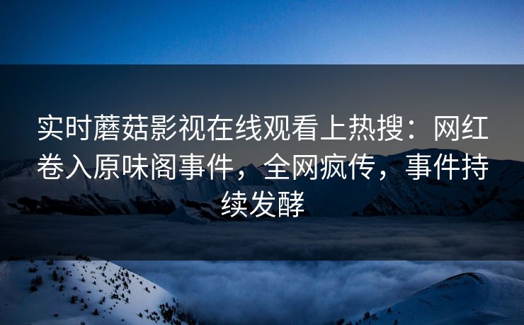 实时蘑菇影视在线观看上热搜：网红卷入原味阁事件，全网疯传，事件持续发酵