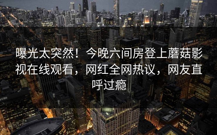 曝光太突然！今晚六间房登上蘑菇影视在线观看，网红全网热议，网友直呼过瘾