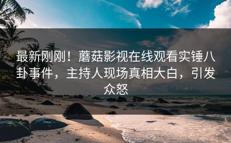 最新刚刚！蘑菇影视在线观看实锤八卦事件，主持人现场真相大白，引发众怒