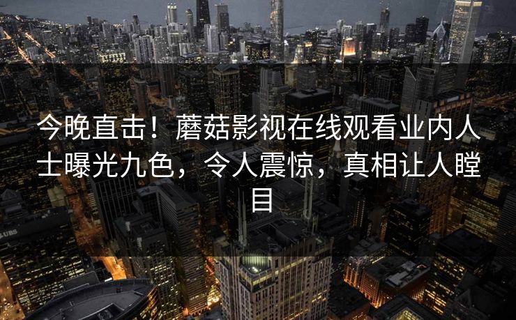 今晚直击！蘑菇影视在线观看业内人士曝光九色，令人震惊，真相让人瞠目