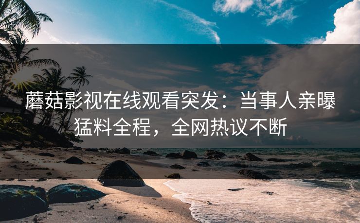 蘑菇影视在线观看突发：当事人亲曝猛料全程，全网热议不断