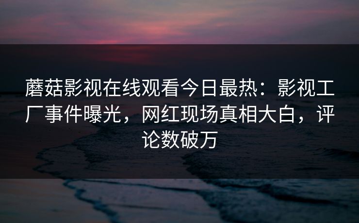 蘑菇影视在线观看今日最热：影视工厂事件曝光，网红现场真相大白，评论数破万