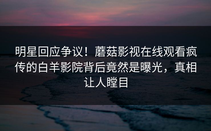 明星回应争议！蘑菇影视在线观看疯传的白羊影院背后竟然是曝光，真相让人瞠目