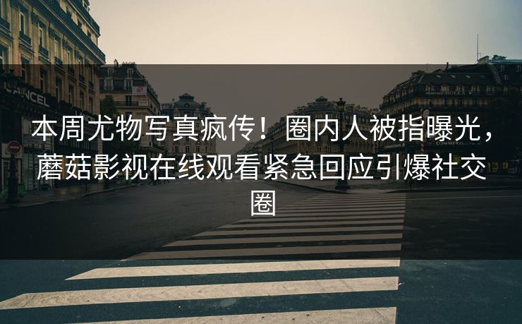 本周尤物写真疯传！圈内人被指曝光，蘑菇影视在线观看紧急回应引爆社交圈