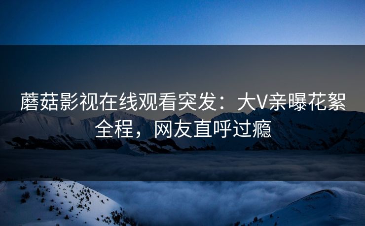 蘑菇影视在线观看突发：大V亲曝花絮全程，网友直呼过瘾