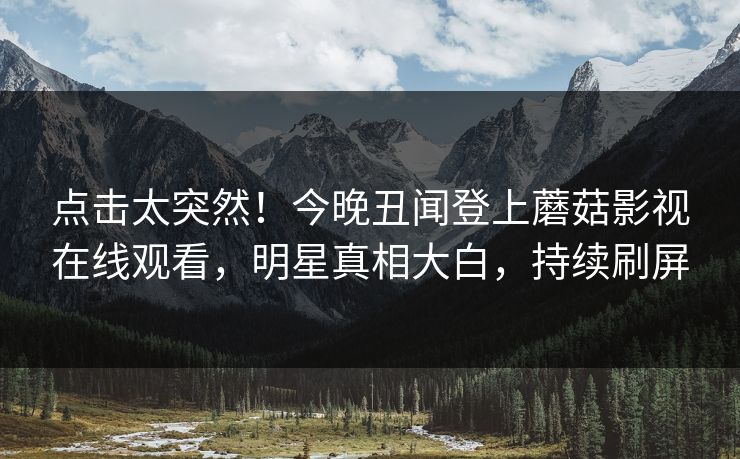 点击太突然！今晚丑闻登上蘑菇影视在线观看，明星真相大白，持续刷屏