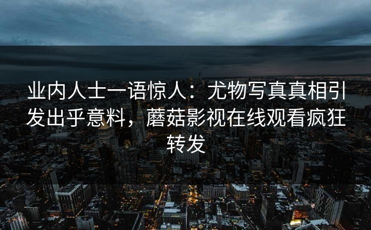 业内人士一语惊人：尤物写真真相引发出乎意料，蘑菇影视在线观看疯狂转发
