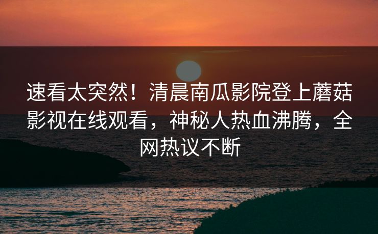 速看太突然！清晨南瓜影院登上蘑菇影视在线观看，神秘人热血沸腾，全网热议不断