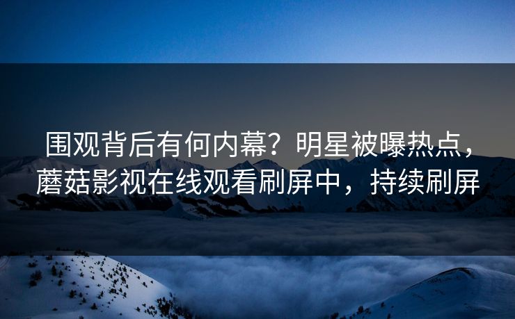 围观背后有何内幕？明星被曝热点，蘑菇影视在线观看刷屏中，持续刷屏