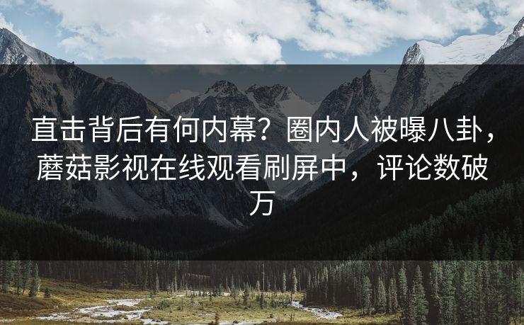 直击背后有何内幕？圈内人被曝八卦，蘑菇影视在线观看刷屏中，评论数破万