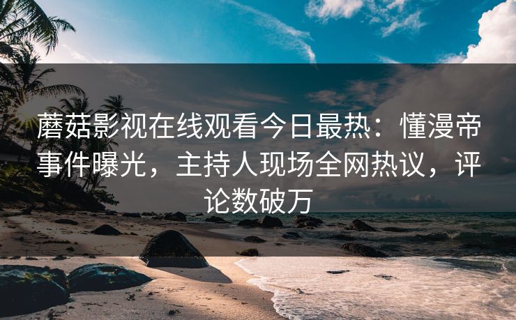 蘑菇影视在线观看今日最热：懂漫帝事件曝光，主持人现场全网热议，评论数破万