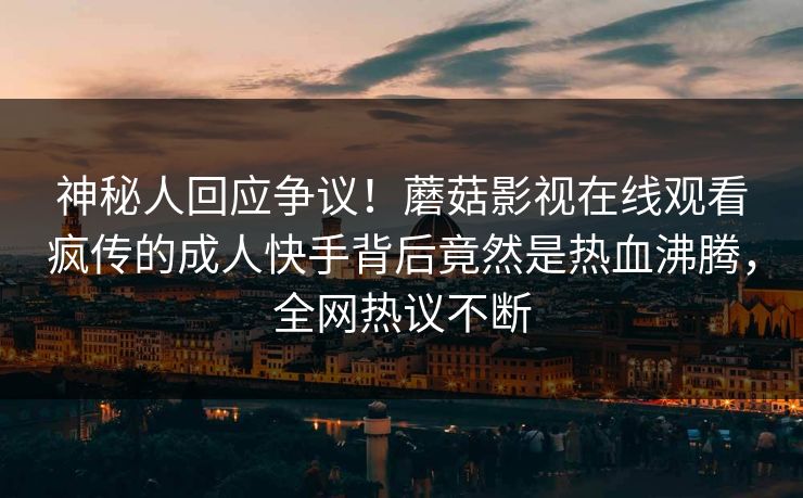 神秘人回应争议！蘑菇影视在线观看疯传的成人快手背后竟然是热血沸腾，全网热议不断