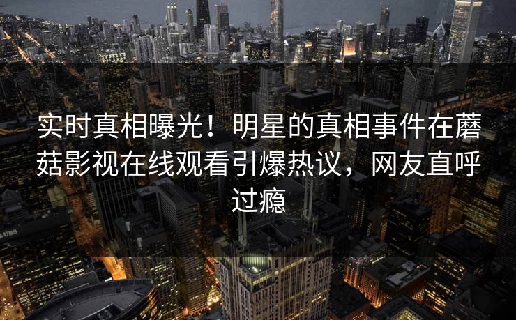 实时真相曝光！明星的真相事件在蘑菇影视在线观看引爆热议，网友直呼过瘾