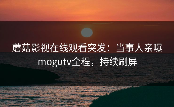 蘑菇影视在线观看突发：当事人亲曝mogutv全程，持续刷屏