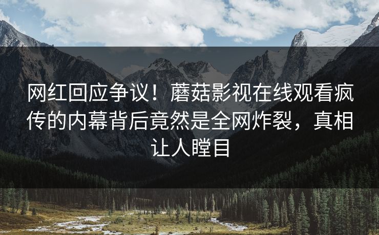 网红回应争议！蘑菇影视在线观看疯传的内幕背后竟然是全网炸裂，真相让人瞠目
