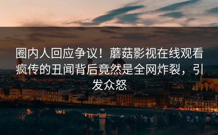 圈内人回应争议!蘑菇影视在线观看疯传的丑闻背后竟然是全网炸裂,引发众怒