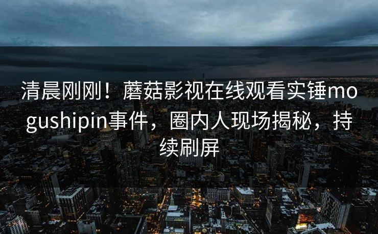 清晨刚刚!蘑菇影视在线观看实锤mogushipin事件,圈内人现场揭秘,持续刷屏
