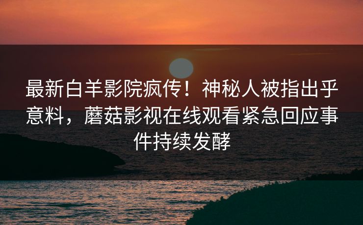 最新白羊影院疯传！神秘人被指出乎意料，蘑菇影视在线观看紧急回应事件持续发酵