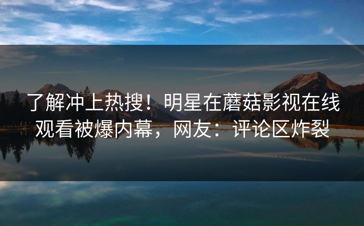 了解冲上热搜！明星在蘑菇影视在线观看被爆内幕，网友：评论区炸裂