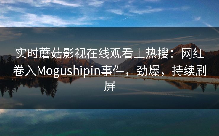 实时蘑菇影视在线观看上热搜:网红卷入Mogushipin事件,劲爆,持续刷屏