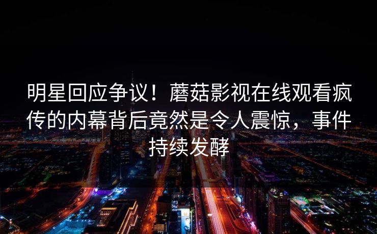 明星回应争议!蘑菇影视在线观看疯传的内幕背后竟然是令人震惊,事件持续发酵
