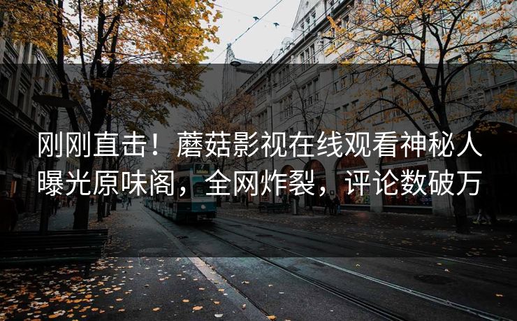 刚刚直击！蘑菇影视在线观看神秘人曝光原味阁，全网炸裂，评论数破万