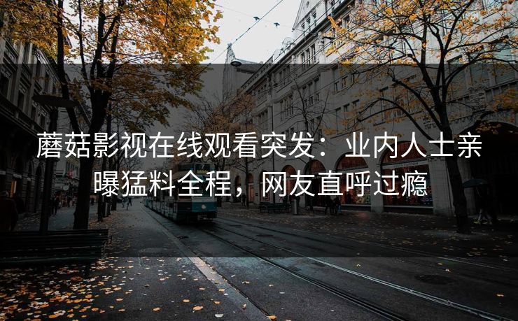 蘑菇影视在线观看突发：业内人士亲曝猛料全程，网友直呼过瘾