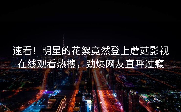 速看!明星的花絮竟然登上蘑菇影视在线观看热搜,劲爆网友直呼过瘾 速看!明星的花絮竟然登上蘑菇影视在线观看热搜,劲爆网友直呼过瘾