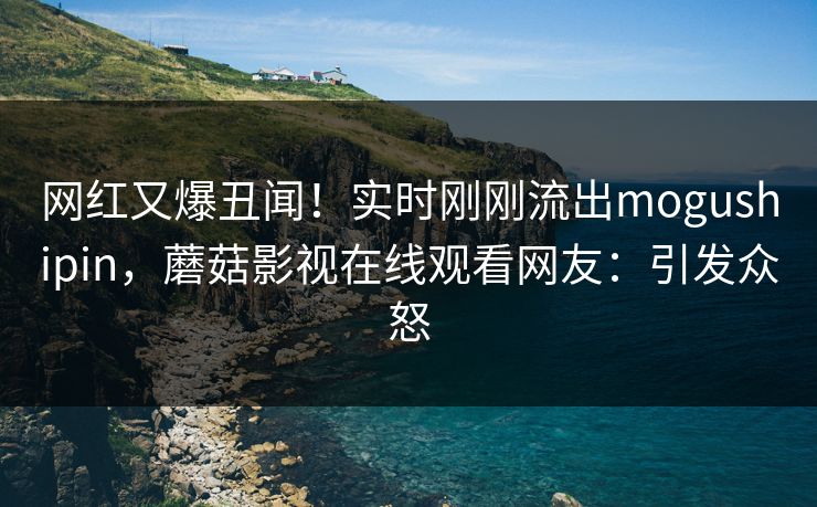 网红又爆丑闻!实时刚刚流出mogushipin,蘑菇影视在线观看网友:引发众怒